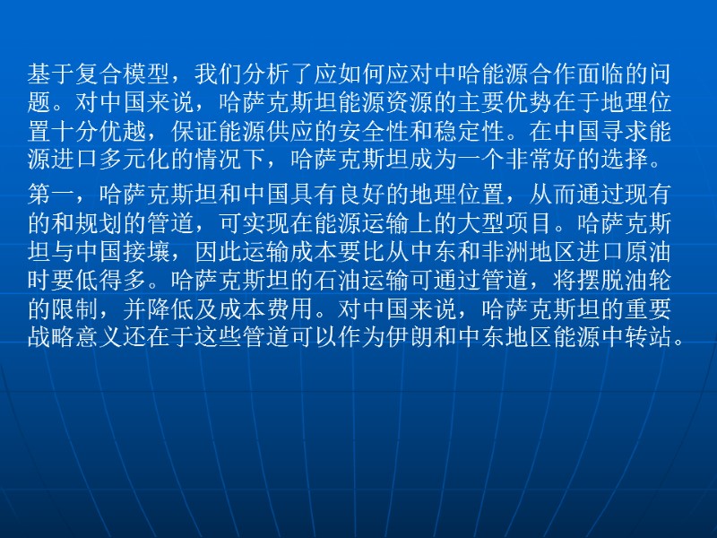 基于复合模型，我们分析了应如何应对中哈能源合作面临的问题。对中国来说，哈萨克斯坦能源资源的主要优势在于地理位置十分优越，保证能源供应的安全性和稳定性。在中国寻求能源进口多元化的情况下，哈萨克斯坦成为一个非常好的选择。 第一，哈萨克斯坦和中国具有良好的地理位置，从而通过现有的和规划的管道，可实现在能源运输上的大型项目。哈萨克斯坦与中国接壤，因此运输成本要比从中东和非洲地区进口原油时要低得多。哈萨克斯坦的石油运输可通过管道，将摆脱油轮的限制，并降低及成本费用。对中国来说，哈萨克斯坦的重要战略意义还在于这些管道可以作为伊朗和中东地区能源中转站。